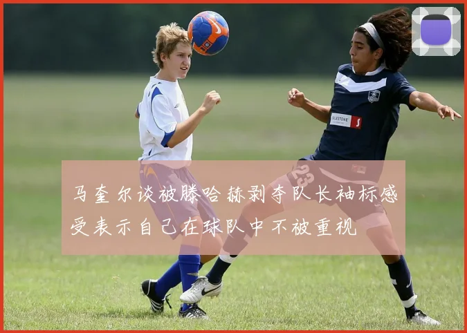 马奎尔谈被滕哈赫剥夺队长袖标感受表示自己在球队中不被重视