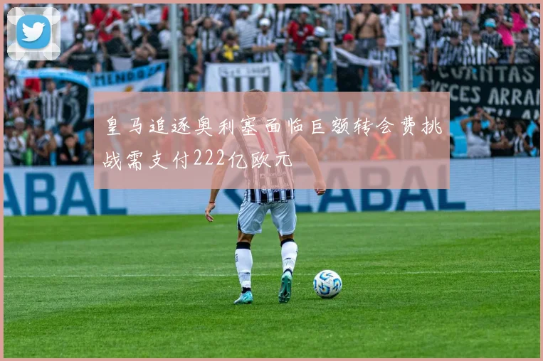 皇马追逐奥利塞面临巨额转会费挑战需支付222亿欧元