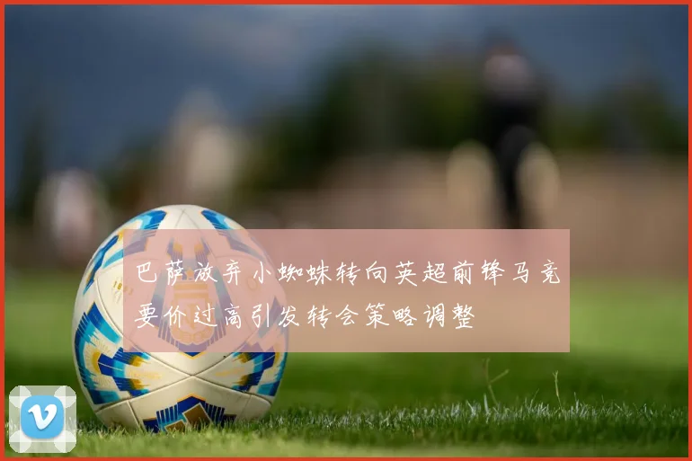 巴萨放弃小蜘蛛转向英超前锋马竞要价过高引发转会策略调整