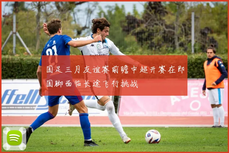 国足三月友谊赛前瞻中超开赛在即国脚面临长途飞行挑战