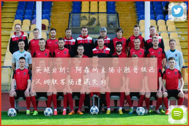英超分析：阿森纳主场小胜晋级西汉姆联客场遭遇失利