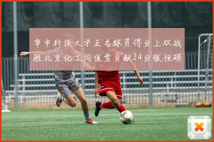华中科技大学五名球员得分上双战胜北京化工闫佳雪贡献24分张恒硕斩获25分8篮板8助攻