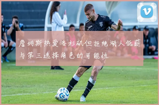 詹姆斯热爱洛杉矶但拒绝湖人低薪与第三选择角色的可能性