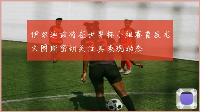 伊尔迪兹将在世界杯小组赛首发尤文图斯密切关注其表现动态