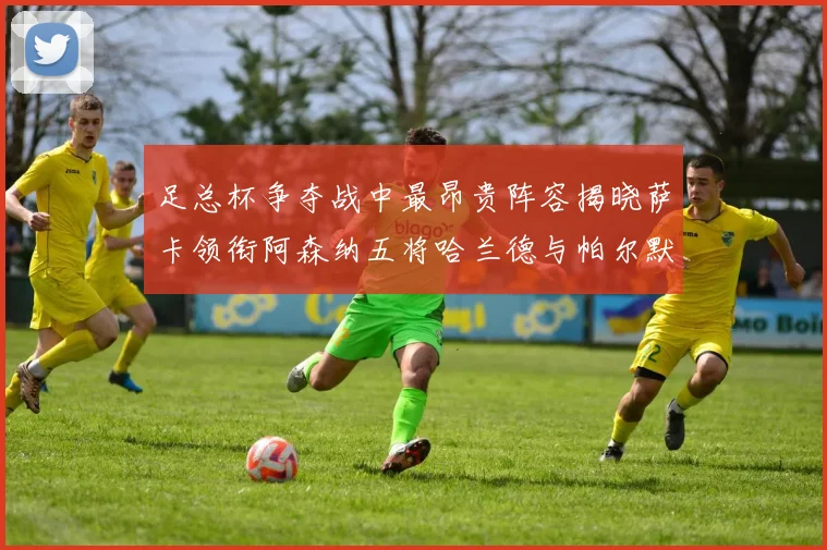 足总杯争夺战中最昂贵阵容揭晓萨卡领衔阿森纳五将哈兰德与帕尔默同在列