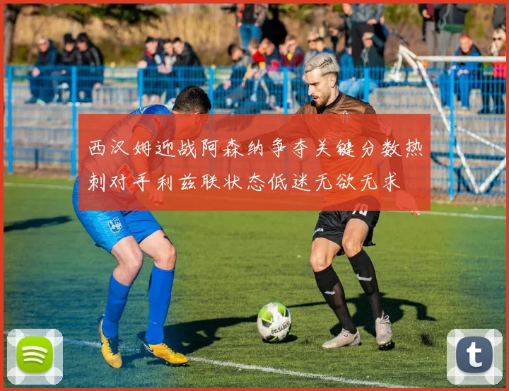 西汉姆迎战阿森纳争夺关键分数热刺对手利兹联状态低迷无欲无求